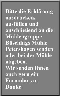 Bitte die Erklärung ausdrucken, ausfüllen und anschließend an die Mühlengruppe Büschings Mühle Petershagen senden oder bei der Mühle abgeben. Wir senden Ihnen auch gern ein Formular zu. Danke
